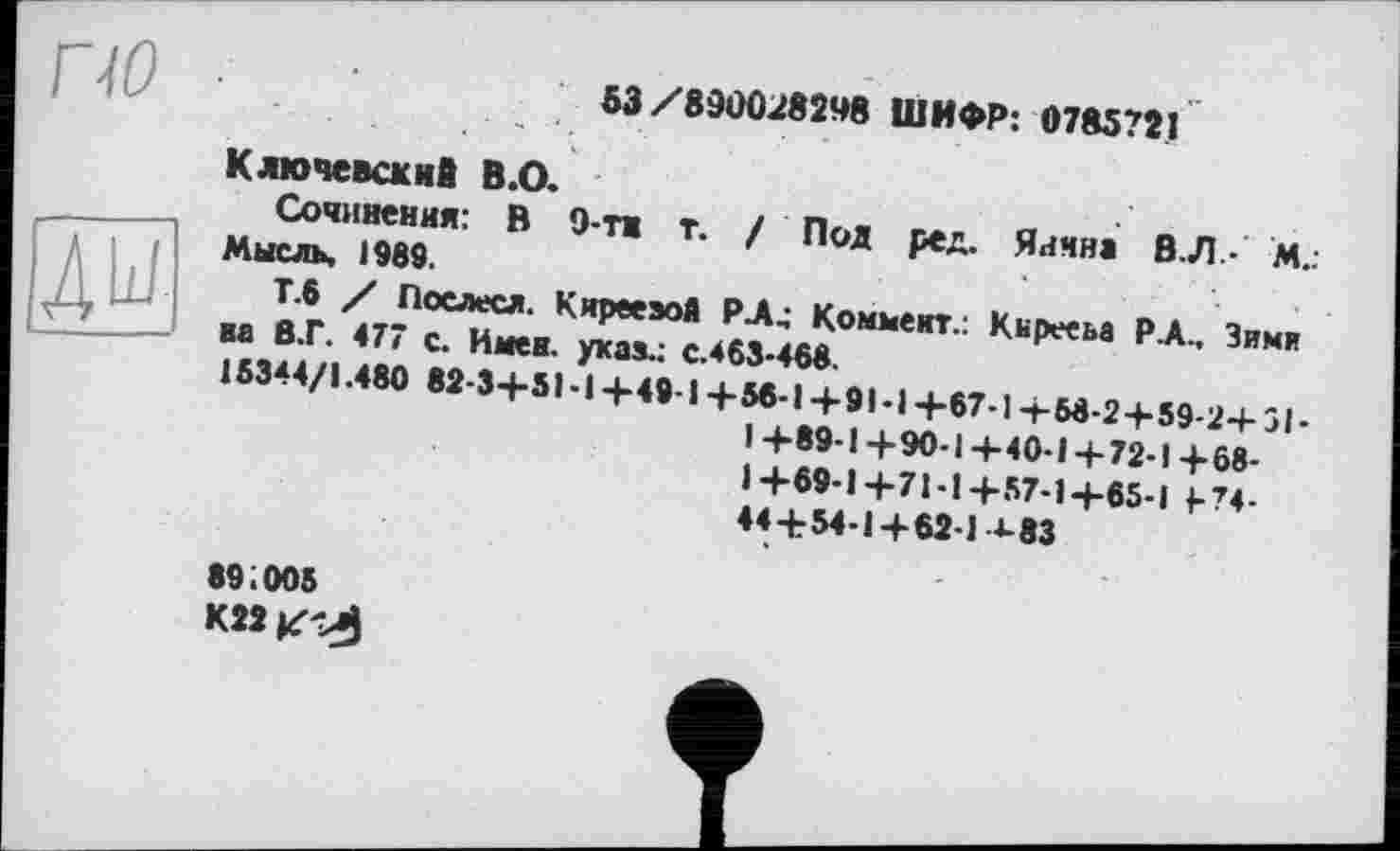 ﻿53/890028248 ШИФР: 0785721
Ключевский В.О.
Сочинения: В 9-ти т. / Пол ред. Яична В.Л.- М.: Мысль. 1989.
Т.6 / Послесл. КирееэоА РА4 Коммент.: Кирееьа РА., Зими на в.Г. 477 с. Имен, ухаа.: с.463-468.
15344/1.480 82-3+51-14-49-1 +56-14-91-1 +67-1 +58-2 + 59-2+31-1+89-1+90-1+40-1+72-1+68-1+69-1+71-1+57-1+65-1 F74-44+54-1+62-1 4-83
891005
К22